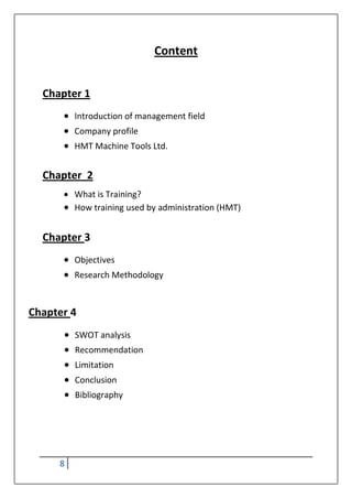 8
Content
Chapter 1
 Introduction of management field
 Company profile
 HMT Machine Tools Ltd.
Chapter 2
 What is Training?
 How training used by administration (HMT)
Chapter 3
 Objectives
 Research Methodology
Chapter 4
 SWOT analysis
 Recommendation
 Limitation
 Conclusion
 Bibliography
 