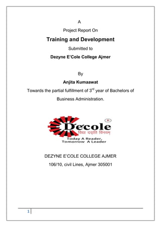 1
A
Project Report On
Training and Development
Submitted to
Dezyne E’Cole College Ajmer
By
Anjita Kumaawat
Towards the partial fulfillment of 3rd
year of Bachelors of
Business Administration.
DEZYNE E‟COLE COLLEGE AJMER
106/10, civil Lines, Ajmer 305001
 