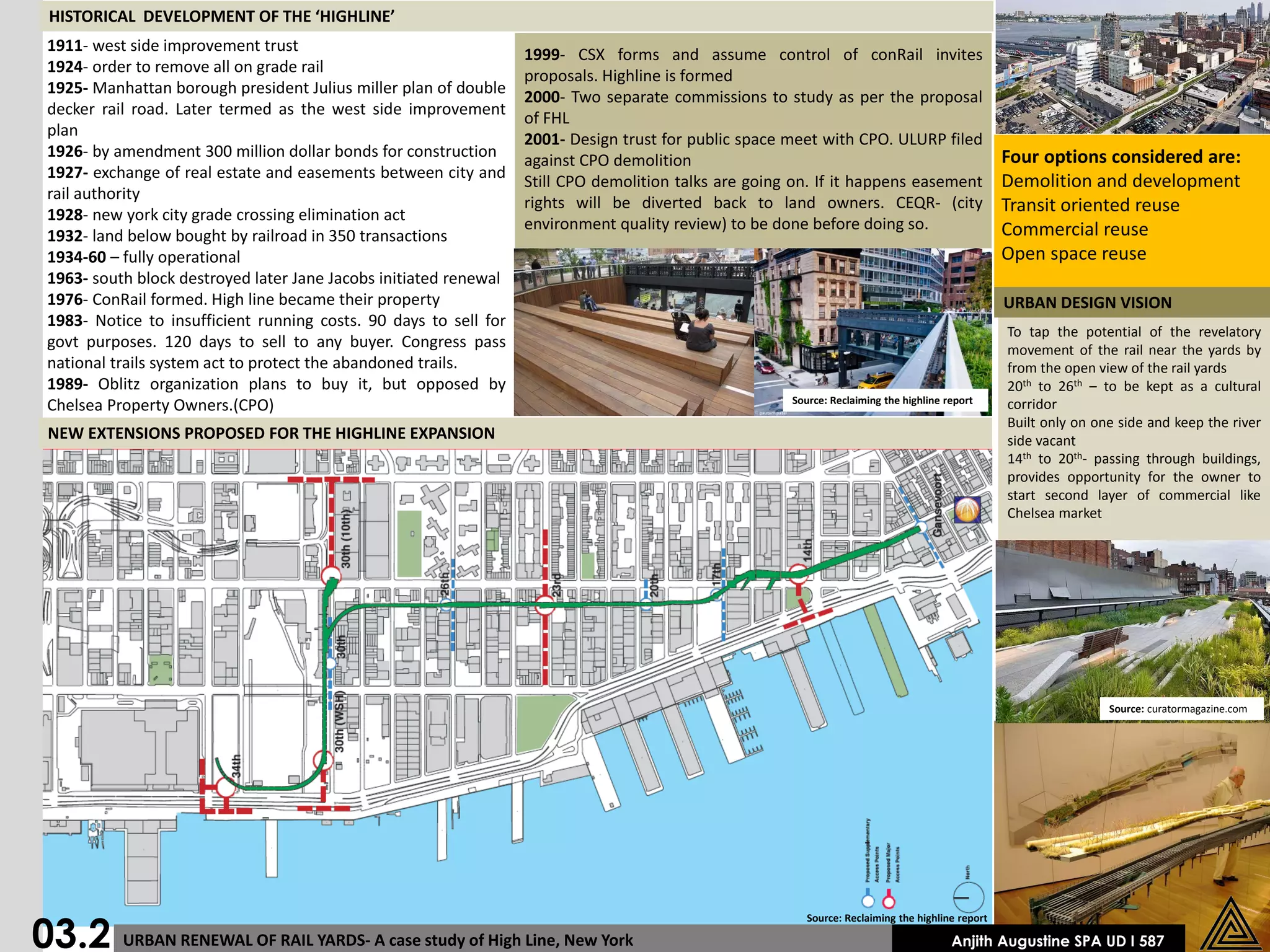 HISTORICAL DEVELOPMENT OF THE ‘HIGHLINE’
 1911- west side improvement trust
                                                                   1999- CSX forms and assume control of conRail invites
 1924- order to remove all on grade rail
                                                                   proposals. Highline is formed
 1925- Manhattan borough president Julius miller plan of double
                                                                   2000- Two separate commissions to study as per the proposal
 decker rail road. Later termed as the west side improvement
                                                                   of FHL
 plan
                                                                   2001- Design trust for public space meet with CPO. ULURP filed
 1926- by amendment 300 million dollar bonds for construction                                                                                      Four options considered are:
                                                                   against CPO demolition
 1927- exchange of real estate and easements between city and
                                                                   Still CPO demolition talks are going on. If it happens easement                 Demolition and development
 rail authority
                                                                   rights will be diverted back to land owners. CEQR- (city                        Transit oriented reuse
 1928- new york city grade crossing elimination act
                                                                   environment quality review) to be done before doing so.                         Commercial reuse
 1932- land below bought by railroad in 350 transactions
 1934-60 – fully operational                                                                                                                       Open space reuse
 1963- south block destroyed later Jane Jacobs initiated renewal
 1976- ConRail formed. High line became their property                                                                                             URBAN DESIGN VISION
 1983- Notice to insufficient running costs. 90 days to sell for
                                                                                                                                                   To tap the potential of the revelatory
 govt purposes. 120 days to sell to any buyer. Congress pass                                                                                       movement of the rail near the yards by
 national trails system act to protect the abandoned trails.                                                                                       from the open view of the rail yards
 1989- Oblitz organization plans to buy it, but opposed by                                                                                         20th to 26th – to be kept as a cultural
                                                                                                       Source: Reclaiming the highline report
 Chelsea Property Owners.(CPO)                                                                                                                     corridor
                                                                                                                                                   Built only on one side and keep the river
 NEW EXTENSIONS PROPOSED FOR THE HIGHLINE EXPANSION                                                                                                side vacant
                                                                                                                                                   14th to 20th- passing through buildings,
                                                                                                                                                   provides opportunity for the owner to
                                                                                                                                                   start second layer of commercial like
                                                                                                                                                   Chelsea market




                                                                                                                                                                   Source: curatormagazine.com




03.2 URBAN RENEWAL OF RAIL YARDS- A case study of High Line, New York
                                                                                                          Source: Reclaiming the highline report

                                                                                                                                        Anjith Augustine SPA UD I 587
 