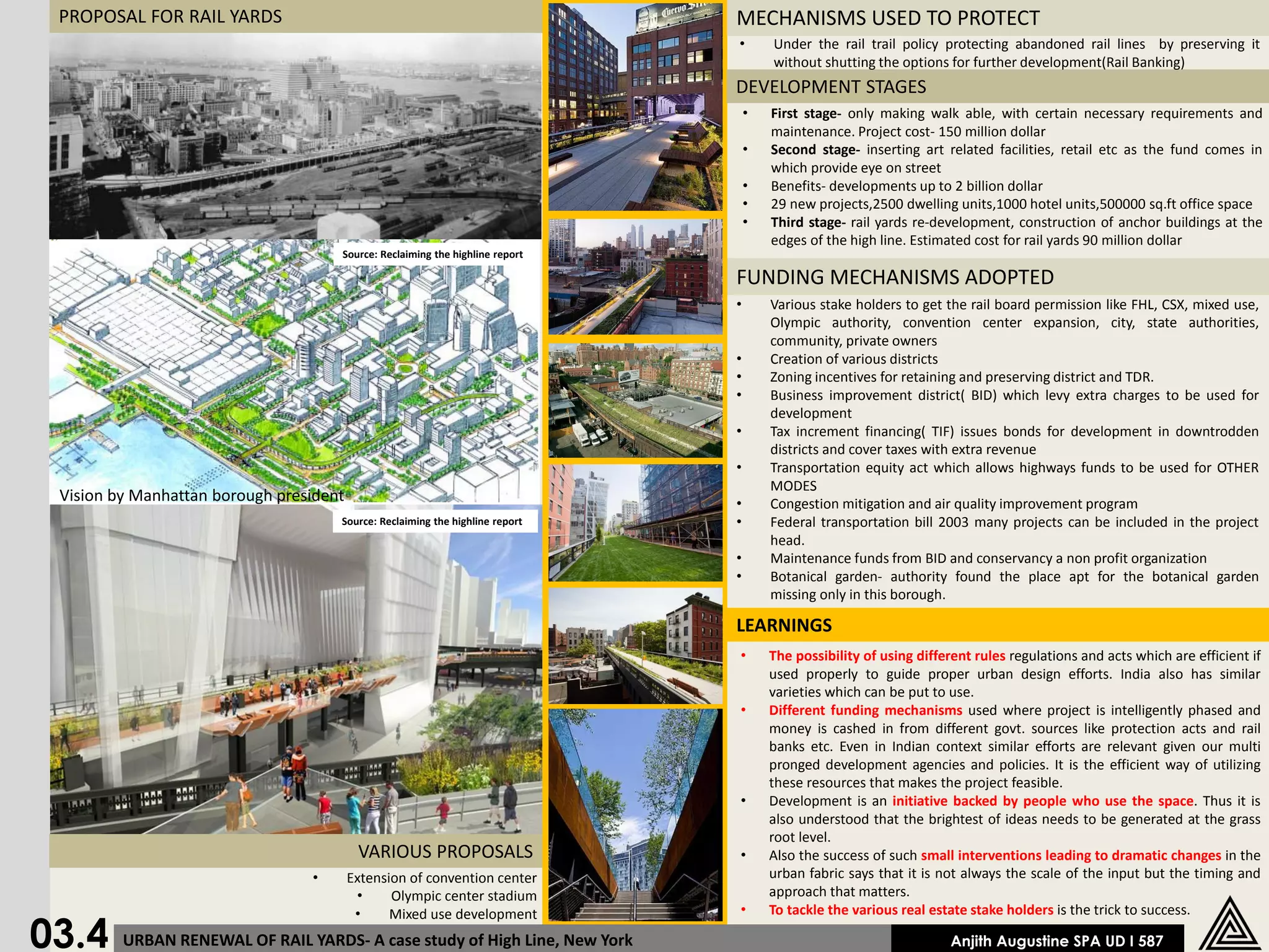 PROPOSAL FOR RAIL YARDS                                                      MECHANISMS USED TO PROTECT
                                                                              •       Under the rail trail policy protecting abandoned rail lines by preserving it
                                                                                      without shutting the options for further development(Rail Banking)
                                                                              DEVELOPMENT STAGES
                                                                                  •   First stage- only making walk able, with certain necessary requirements and
                                                                                      maintenance. Project cost- 150 million dollar
                                                                                  •   Second stage- inserting art related facilities, retail etc as the fund comes in
                                                                                      which provide eye on street
                                                                                  •   Benefits- developments up to 2 billion dollar
                                                                                  •   29 new projects,2500 dwelling units,1000 hotel units,500000 sq.ft office space
                                                                                  •   Third stage- rail yards re-development, construction of anchor buildings at the
                                                                                      edges of the high line. Estimated cost for rail yards 90 million dollar
                                     Source: Reclaiming the highline report

                                                                              FUNDING MECHANISMS ADOPTED
                                                                              •       Various stake holders to get the rail board permission like FHL, CSX, mixed use,
                                                                                      Olympic authority, convention center expansion, city, state authorities,
                                                                                      community, private owners
                                                                              •       Creation of various districts
                                                                              •       Zoning incentives for retaining and preserving district and TDR.
                                                                              •       Business improvement district( BID) which levy extra charges to be used for
                                                                                      development
                                                                              •       Tax increment financing( TIF) issues bonds for development in downtrodden
                                                                                      districts and cover taxes with extra revenue
                                                                              •       Transportation equity act which allows highways funds to be used for OTHER
                                                                                      MODES
 Vision by Manhattan borough president                                        •       Congestion mitigation and air quality improvement program
                                     Source: Reclaiming the highline report   •       Federal transportation bill 2003 many projects can be included in the project
                                                                                      head.
                                                                              •       Maintenance funds from BID and conservancy a non profit organization
                                                                              •       Botanical garden- authority found the place apt for the botanical garden
                                                                                      missing only in this borough.

                                                                              LEARNINGS
                                                                              •       The possibility of using different rules regulations and acts which are efficient if
                                                                                      used properly to guide proper urban design efforts. India also has similar
                                                                                      varieties which can be put to use.
                                                                              •       Different funding mechanisms used where project is intelligently phased and
                                                                                      money is cashed in from different govt. sources like protection acts and rail
                                                                                      banks etc. Even in Indian context similar efforts are relevant given our multi
                                                                                      pronged development agencies and policies. It is the efficient way of utilizing
                                                                                      these resources that makes the project feasible.
                                                                              •       Development is an initiative backed by people who use the space. Thus it is
                                                                                      also understood that the brightest of ideas needs to be generated at the grass
                                                                                      root level.
                                          VARIOUS PROPOSALS                   •       Also the success of such small interventions leading to dramatic changes in the
                                 •       Extension of convention center               urban fabric says that it is not always the scale of the input but the timing and
                                          •     Olympic center stadium                approach that matters.
                                          •                                   •       To tackle the various real estate stake holders is the trick to success.

03.4
                                                Mixed use development
         URBAN RENEWAL OF RAIL YARDS- A case study of High Line, New York                                           Anjith Augustine SPA UD I 587
 
