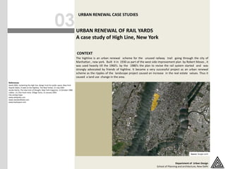 03
                                                                                 URBAN RENEWAL CASE STUDIES


                                                                                URBAN RENEWAL OF RAIL YARDS
                                                                                A case study of High Line, New York

                                                                                CONTEXT
                                                                                The highline is an urban renewal scheme for the unused railway trail going through the city of
                                                                                Manhattan , new york. Built it in 1930 as part of the west side improvement plan by Robert Moses , it
                                                                                was used heavily till the 1960’s. by the 1980’s the plan to revive the rail system started and was
                                                                                strongly advocated by friends of highline. It became a very successful project as an urban renewal
                                                                                scheme as the ripples of the landscape project caused an increase in the real estate values. Thus it
                                                                                caused a land use change in the area.
References
David 2002, reclaiming the high line, design trust for public space, New York
Gopnik Adam, A walk on the highline, The New Yorker, 21 may 2001
Jacobs Karrie, The new train of thought, New York magazine, 12 October 1988
Lobbia .J.A, One track mind, Village Voice, 21 January 2001
City zoning maps
www.wikipedia.com
www.standardhotel.com
www.backspace.com




                                                                                                                           CONTEXT MAP




                                                                                                                                                                           Source: Google earth



                                                                                                                                                              Department of Urban Design
                                                                                                                                             School of Planning and architecture, New Delhi
 