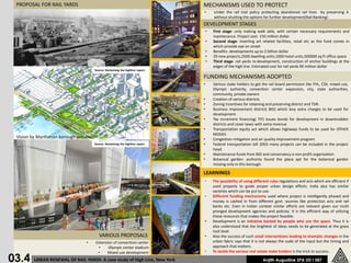 PROPOSAL FOR RAIL YARDS                                                      MECHANISMS USED TO PROTECT
                                                                              •       Under the rail trail policy protecting abandoned rail lines by preserving it
                                                                                      without shutting the options for further development(Rail Banking)
                                                                              DEVELOPMENT STAGES
                                                                                  •   First stage- only making walk able, with certain necessary requirements and
                                                                                      maintenance. Project cost- 150 million dollar
                                                                                  •   Second stage- inserting art related facilities, retail etc as the fund comes in
                                                                                      which provide eye on street
                                                                                  •   Benefits- developments up to 2 billion dollar
                                                                                  •   29 new projects,2500 dwelling units,1000 hotel units,500000 sq.ft office space
                                                                                  •   Third stage- rail yards re-development, construction of anchor buildings at the
                                                                                      edges of the high line. Estimated cost for rail yards 90 million dollar
                                     Source: Reclaiming the highline report

                                                                              FUNDING MECHANISMS ADOPTED
                                                                              •       Various stake holders to get the rail board permission like FHL, CSX, mixed use,
                                                                                      Olympic authority, convention center expansion, city, state authorities,
                                                                                      community, private owners
                                                                              •       Creation of various districts
                                                                              •       Zoning incentives for retaining and preserving district and TDR.
                                                                              •       Business improvement district( BID) which levy extra charges to be used for
                                                                                      development
                                                                              •       Tax increment financing( TIF) issues bonds for development in downtrodden
                                                                                      districts and cover taxes with extra revenue
                                                                              •       Transportation equity act which allows highways funds to be used for OTHER
                                                                                      MODES
 Vision by Manhattan borough president                                        •       Congestion mitigation and air quality improvement program
                                     Source: Reclaiming the highline report   •       Federal transportation bill 2003 many projects can be included in the project
                                                                                      head.
                                                                              •       Maintenance funds from BID and conservancy a non profit organization
                                                                              •       Botanical garden- authority found the place apt for the botanical garden
                                                                                      missing only in this borough.

                                                                              LEARNINGS
                                                                              •       The possibility of using different rules regulations and acts which are efficient if
                                                                                      used properly to guide proper urban design efforts. India also has similar
                                                                                      varieties which can be put to use.
                                                                              •       Different funding mechanisms used where project is intelligently phased and
                                                                                      money is cashed in from different govt. sources like protection acts and rail
                                                                                      banks etc. Even in Indian context similar efforts are relevant given our multi
                                                                                      pronged development agencies and policies. It is the efficient way of utilizing
                                                                                      these resources that makes the project feasible.
                                                                              •       Development is an initiative backed by people who use the space. Thus it is
                                                                                      also understood that the brightest of ideas needs to be generated at the grass
                                                                                      root level.
                                          VARIOUS PROPOSALS                   •       Also the success of such small interventions leading to dramatic changes in the
                                 •       Extension of convention center               urban fabric says that it is not always the scale of the input but the timing and
                                          •     Olympic center stadium                approach that matters.
                                          •                                   •       To tackle the various real estate stake holders is the trick to success.

03.4
                                                Mixed use development
         URBAN RENEWAL OF RAIL YARDS- A case study of High Line, New York                                           Anjith Augustine SPA UD I 587
 