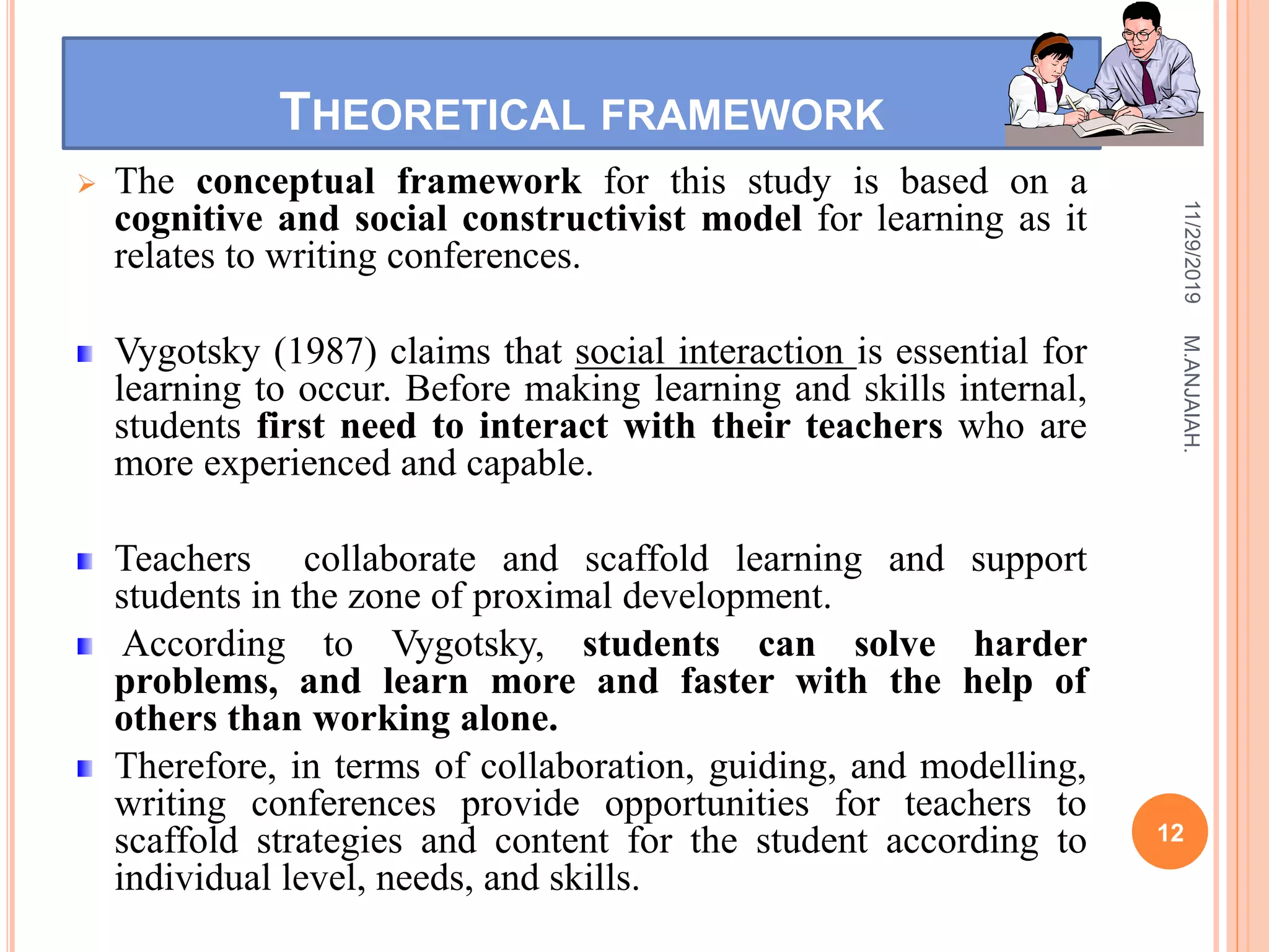 THEORETICAL FRAMEWORK
 The conceptual framework for this study is based on a
cognitive and social constructivist model for learning as it
relates to writing conferences.
Vygotsky (1987) claims that social interaction is essential for
learning to occur. Before making learning and skills internal,
students first need to interact with their teachers who are
more experienced and capable.
Teachers collaborate and scaffold learning and support
students in the zone of proximal development.
According to Vygotsky, students can solve harder
problems, and learn more and faster with the help of
others than working alone.
Therefore, in terms of collaboration, guiding, and modelling,
writing conferences provide opportunities for teachers to
scaffold strategies and content for the student according to
individual level, needs, and skills.
11/29/2019
12
M.ANJAIAH.
 