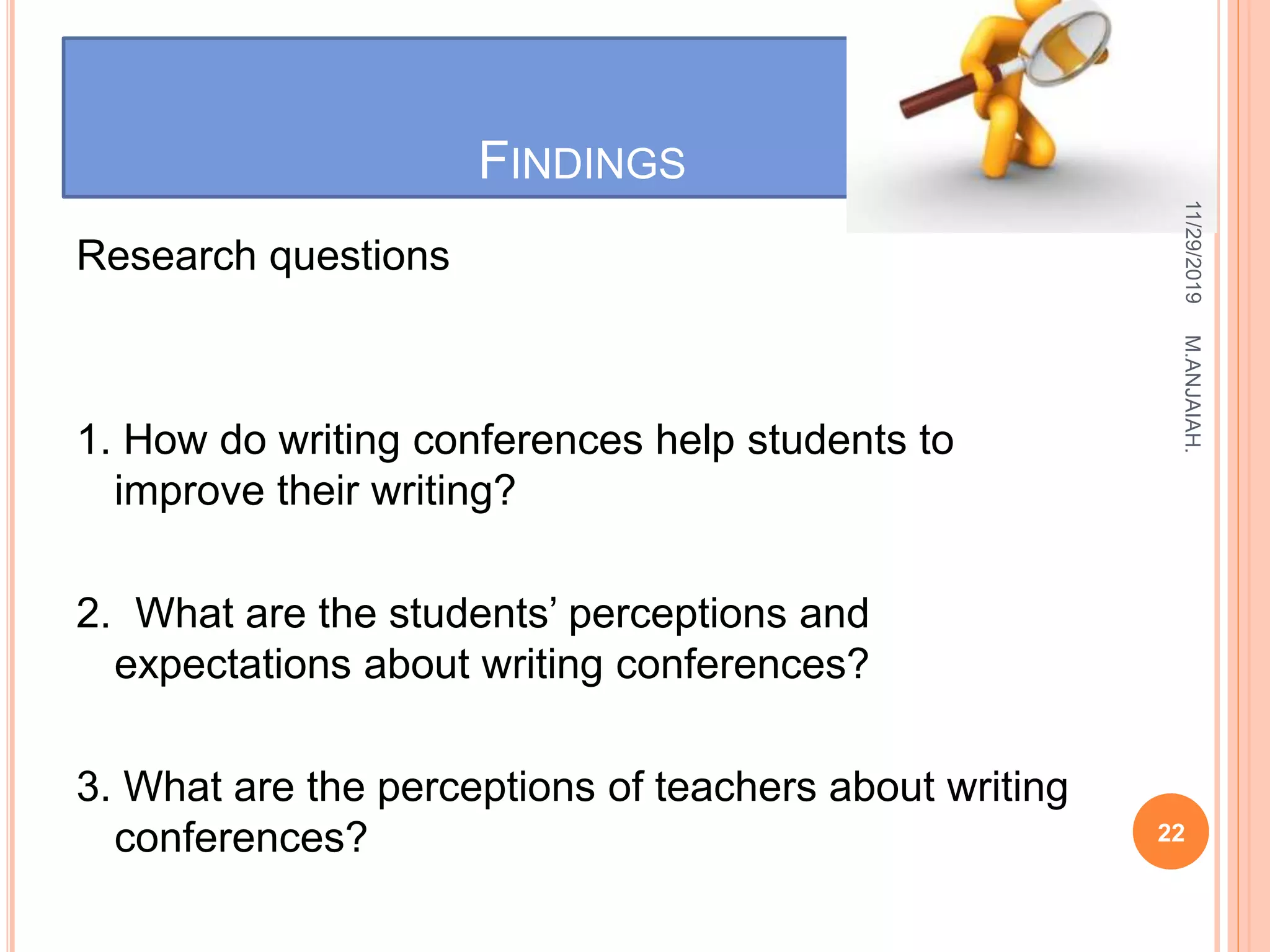 FINDINGS
Research questions
1. How do writing conferences help students to
improve their writing?
2. What are the students’ perceptions and
expectations about writing conferences?
3. What are the perceptions of teachers about writing
conferences?
11/29/2019
22
M.ANJAIAH.
 
