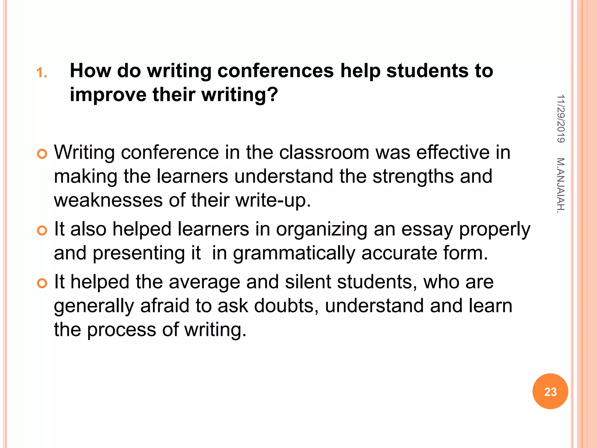 1. How do writing conferences help students to
improve their writing?
 Writing conference in the classroom was effective in
making the learners understand the strengths and
weaknesses of their write-up.
 It also helped learners in organizing an essay properly
and presenting it in grammatically accurate form.
 It helped the average and silent students, who are
generally afraid to ask doubts, understand and learn
the process of writing.
11/29/2019
23
M.ANJAIAH.
 