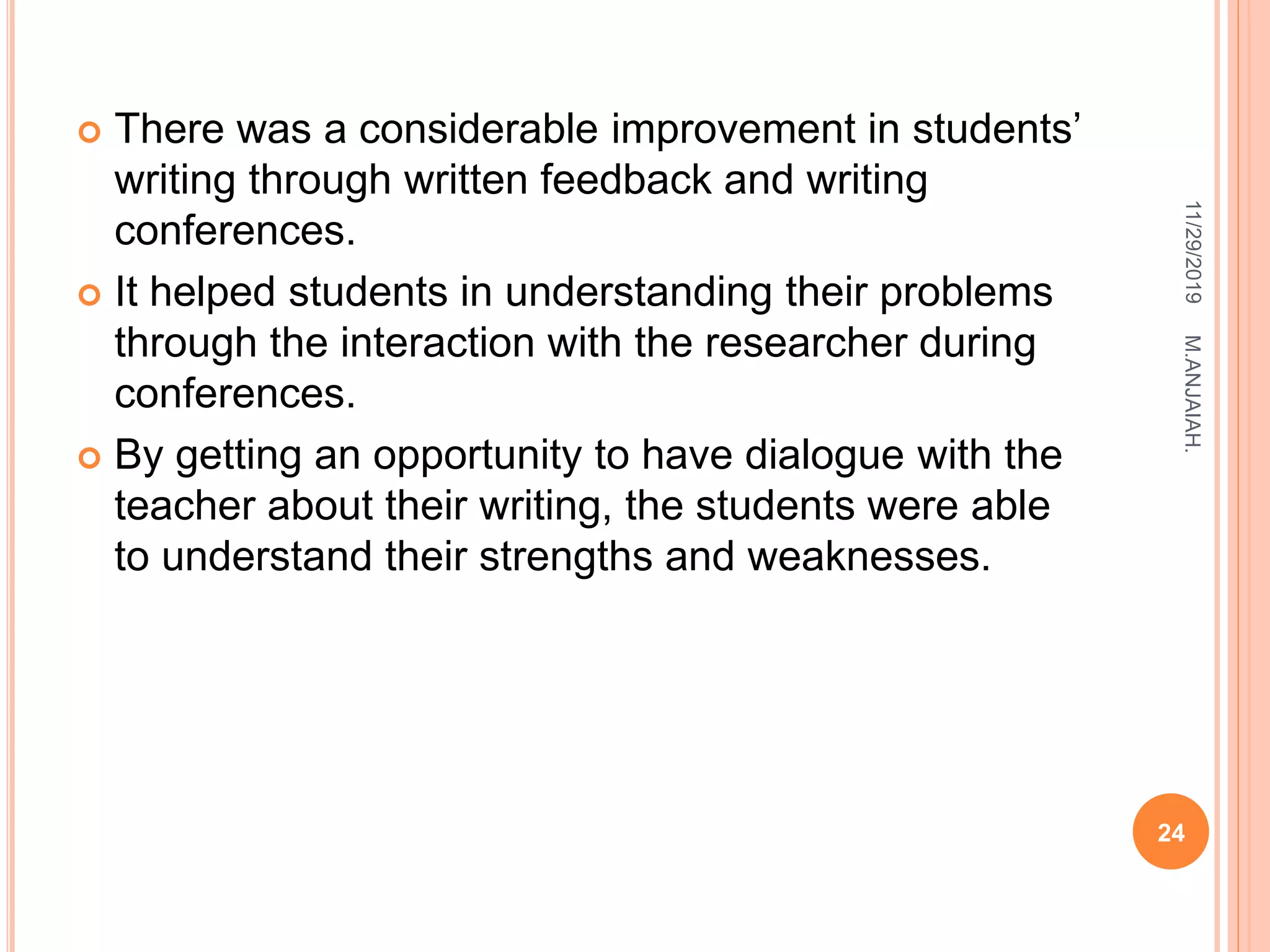  There was a considerable improvement in students’
writing through written feedback and writing
conferences.
 It helped students in understanding their problems
through the interaction with the researcher during
conferences.
 By getting an opportunity to have dialogue with the
teacher about their writing, the students were able
to understand their strengths and weaknesses.
11/29/2019
24
M.ANJAIAH.
 