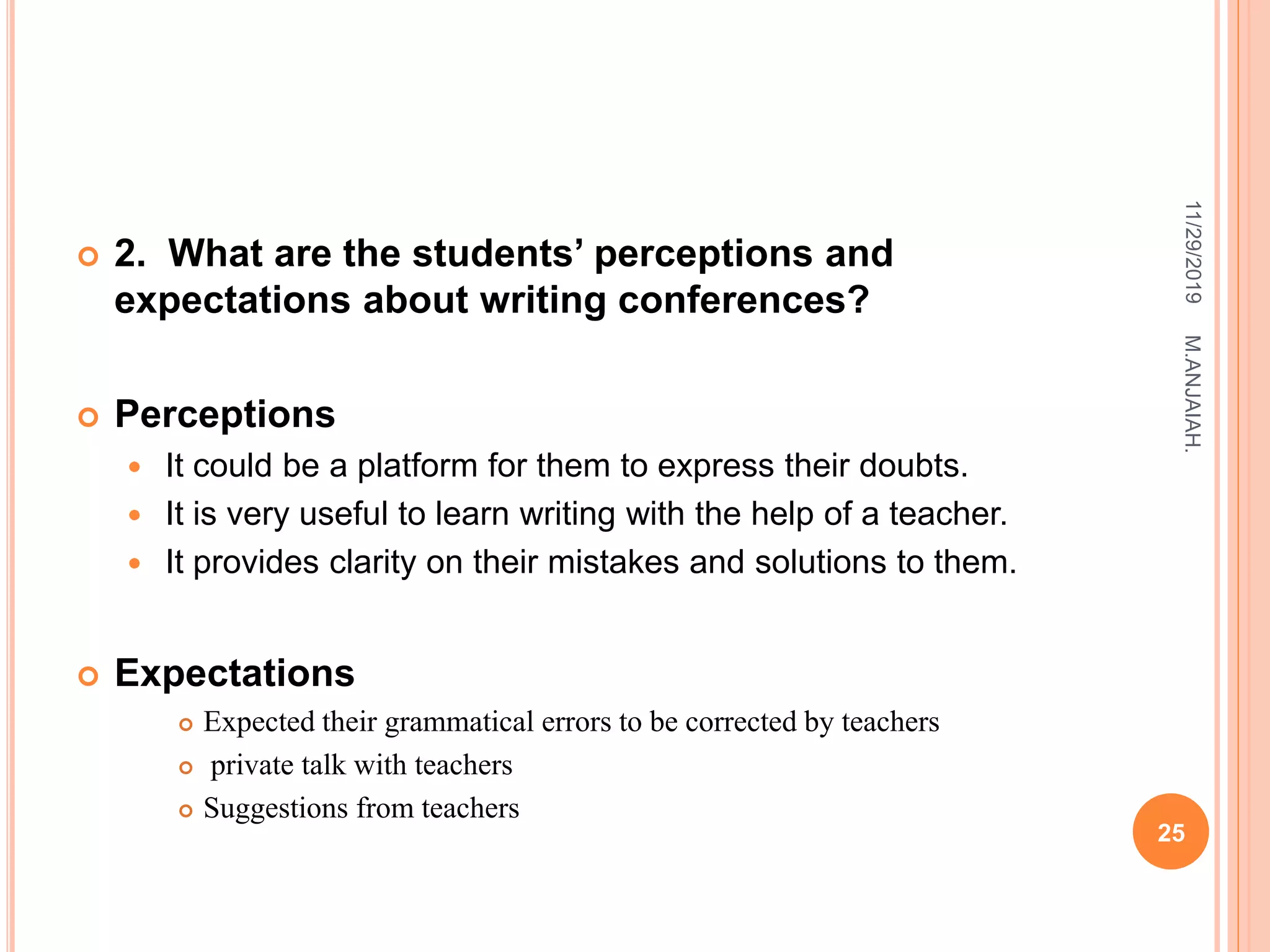  2. What are the students’ perceptions and
expectations about writing conferences?
 Perceptions
 It could be a platform for them to express their doubts.
 It is very useful to learn writing with the help of a teacher.
 It provides clarity on their mistakes and solutions to them.
 Expectations
 Expected their grammatical errors to be corrected by teachers
 private talk with teachers
 Suggestions from teachers
11/29/2019
25
M.ANJAIAH.
 
