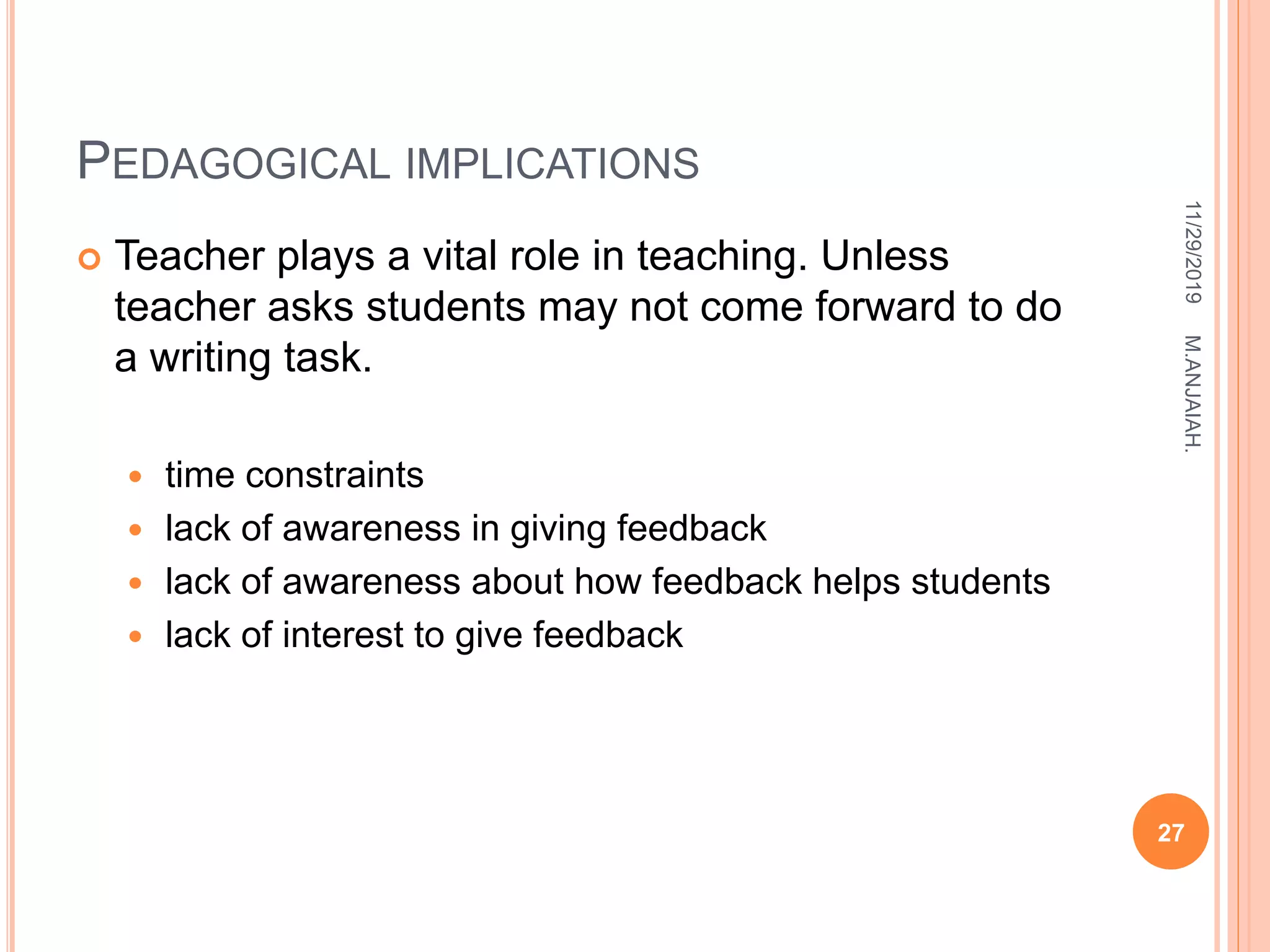 PEDAGOGICAL IMPLICATIONS
 Teacher plays a vital role in teaching. Unless
teacher asks students may not come forward to do
a writing task.
 time constraints
 lack of awareness in giving feedback
 lack of awareness about how feedback helps students
 lack of interest to give feedback
11/29/2019
27
M.ANJAIAH.
 