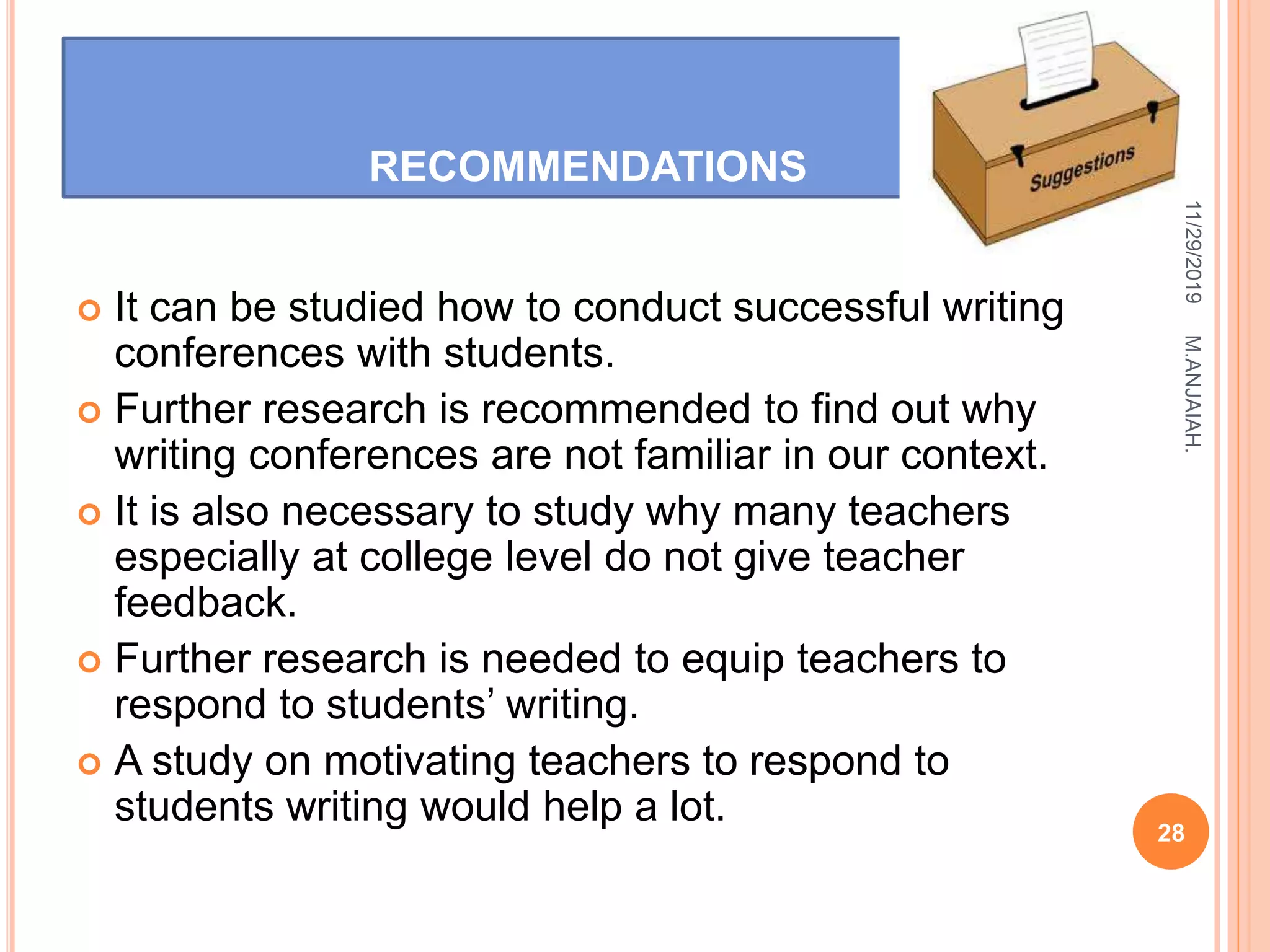 RECOMMENDATIONS
 It can be studied how to conduct successful writing
conferences with students.
 Further research is recommended to find out why
writing conferences are not familiar in our context.
 It is also necessary to study why many teachers
especially at college level do not give teacher
feedback.
 Further research is needed to equip teachers to
respond to students’ writing.
 A study on motivating teachers to respond to
students writing would help a lot.
11/29/2019
28
M.ANJAIAH.
 
