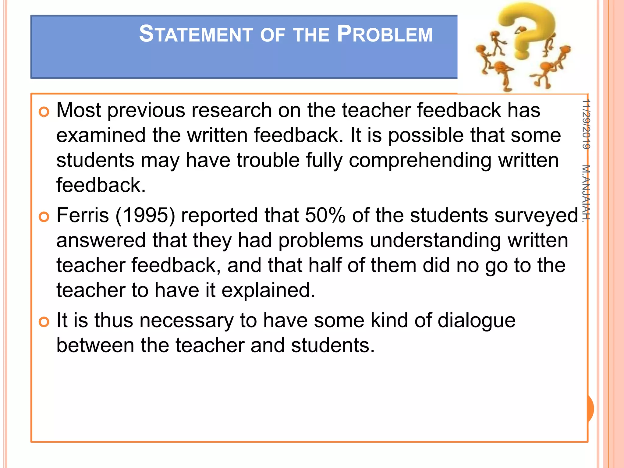 STATEMENT OF THE PROBLEM
 Most previous research on the teacher feedback has
examined the written feedback. It is possible that some
students may have trouble fully comprehending written
feedback.
 Ferris (1995) reported that 50% of the students surveyed
answered that they had problems understanding written
teacher feedback, and that half of them did no go to the
teacher to have it explained.
 It is thus necessary to have some kind of dialogue
between the teacher and students.
11/29/2019
7
M.ANJAIAH.
 