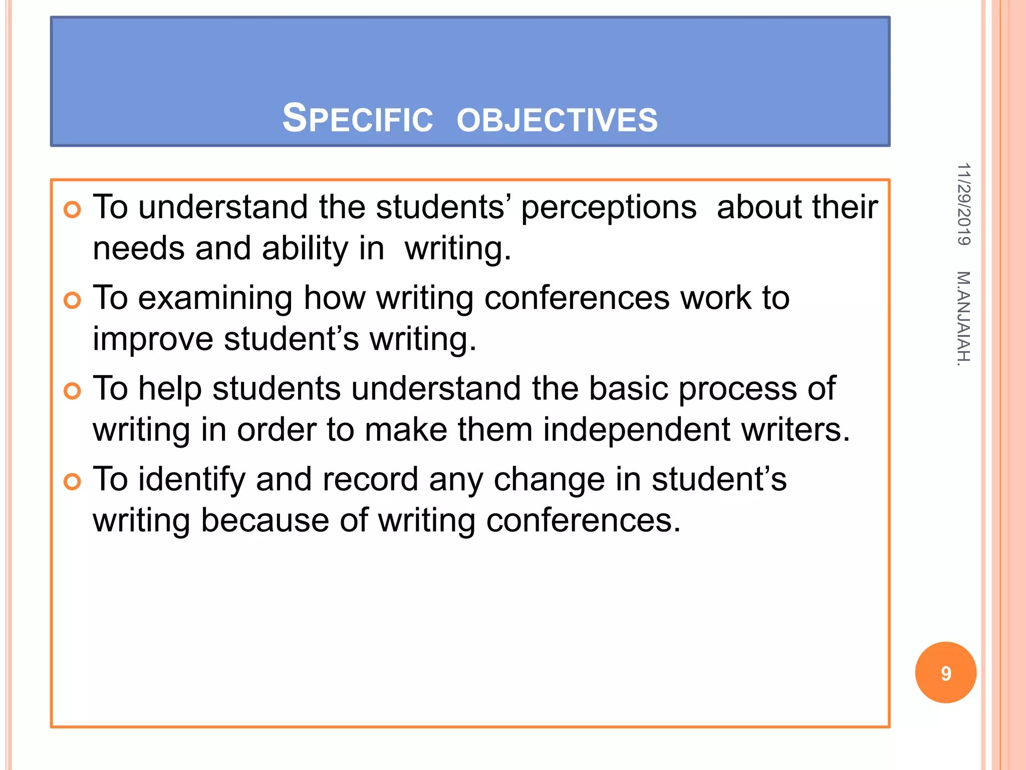 SPECIFIC OBJECTIVES
 To understand the students’ perceptions about their
needs and ability in writing.
 To examining how writing conferences work to
improve student’s writing.
 To help students understand the basic process of
writing in order to make them independent writers.
 To identify and record any change in student’s
writing because of writing conferences.
11/29/2019
9
M.ANJAIAH.
 