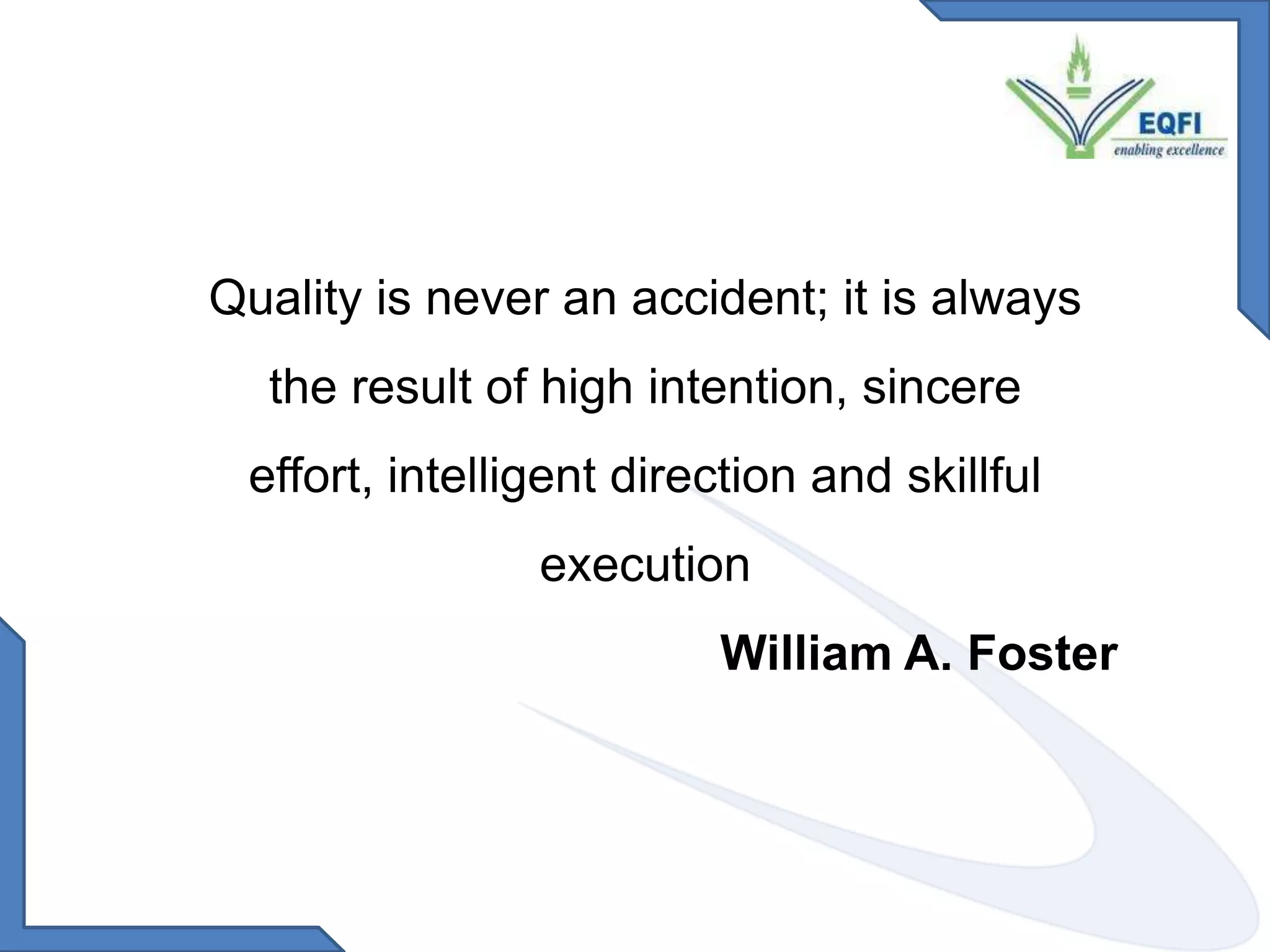 What is Quality Assurance? Quality assurance is achieved through an accreditation processEnsuring education institutions meet and maintain minimum standards of quality and integrity regarding academics, administration and related services. Quality Accreditation is achieved through an assessment processBy adopting a  total quality approach for continuous  improvement for satisfaction of all stakeholders. Quality Assurance (QA) can be simply defined as a system to support performance according to standards. It implies a systematic way of establishing and maintaining quality improvement activities as an integral and sustainable part of systemsAccreditation What gets measured… gets done…