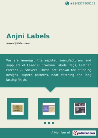 +91-8377800179

Anjni Labels
www.anjnilabels.com

We are amongst the reputed manufacturers and
suppliers of Laser Cut Woven Labels, Tags, Leather
Patches & Stickers. These are known for stunning
designs, superb patterns, neat stitching and long
lasting finish.

A Member of

 
