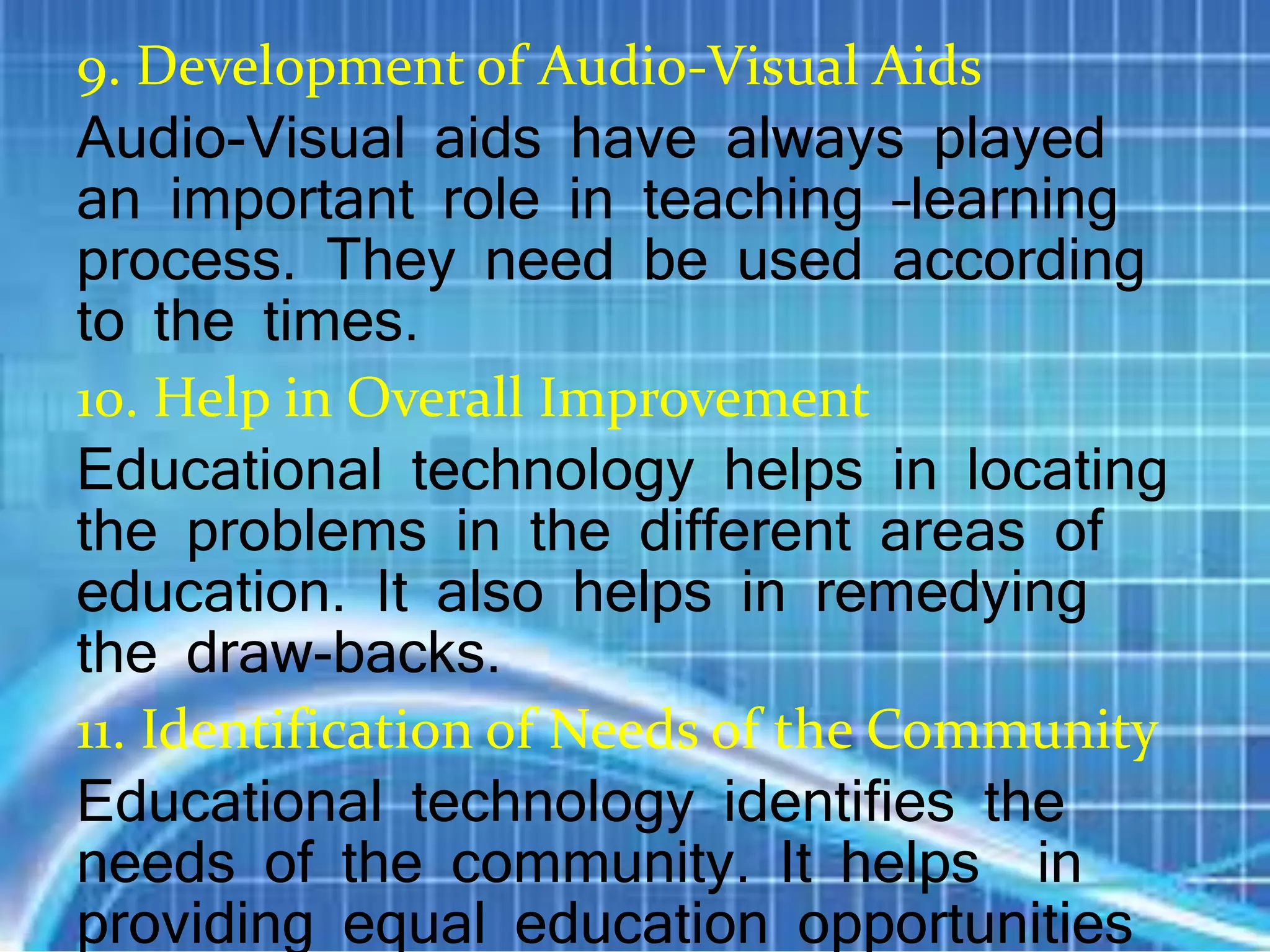 9. Development of Audio-Visual Aids
Audio-Visual aids have always played
an important role in teaching –learning
process. They need be used according
to the times.
10. Help in Overall Improvement
Educational technology helps in locating
the problems in the different areas of
education. It also helps in remedying
the draw-backs.
11. Identification of Needs of the Community
Educational technology identifies the
needs of the community. It helps in
providing equal education opportunities
 