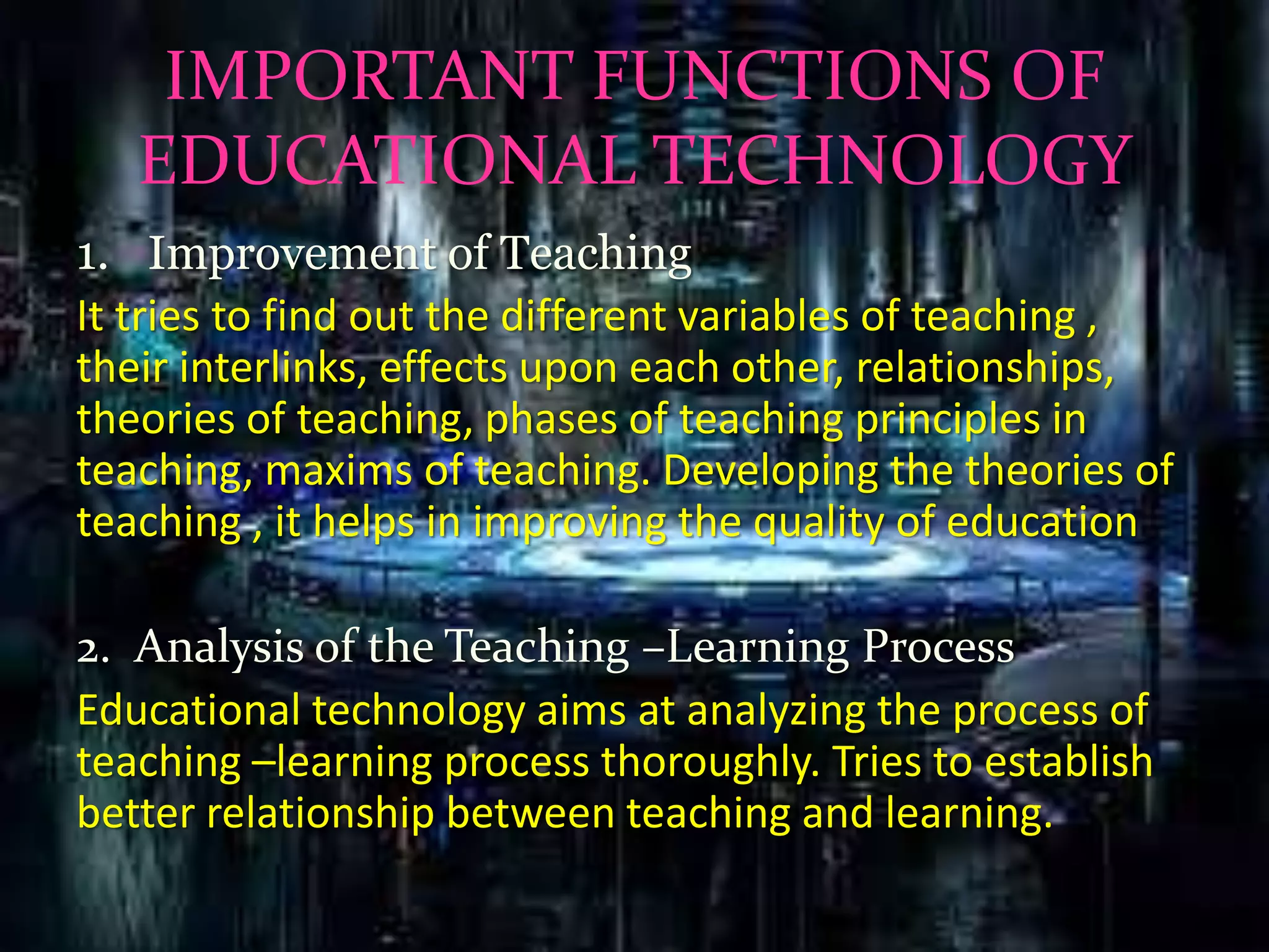 IMPORTANT FUNCTIONS OF
EDUCATIONAL TECHNOLOGY
1. Improvement of Teaching
It tries to find out the different variables of teaching ,
their interlinks, effects upon each other, relationships,
theories of teaching, phases of teaching principles in
teaching, maxims of teaching. Developing the theories of
teaching , it helps in improving the quality of education
2. Analysis of the Teaching –Learning Process
Educational technology aims at analyzing the process of
teaching –learning process thoroughly. Tries to establish
better relationship between teaching and learning.
 