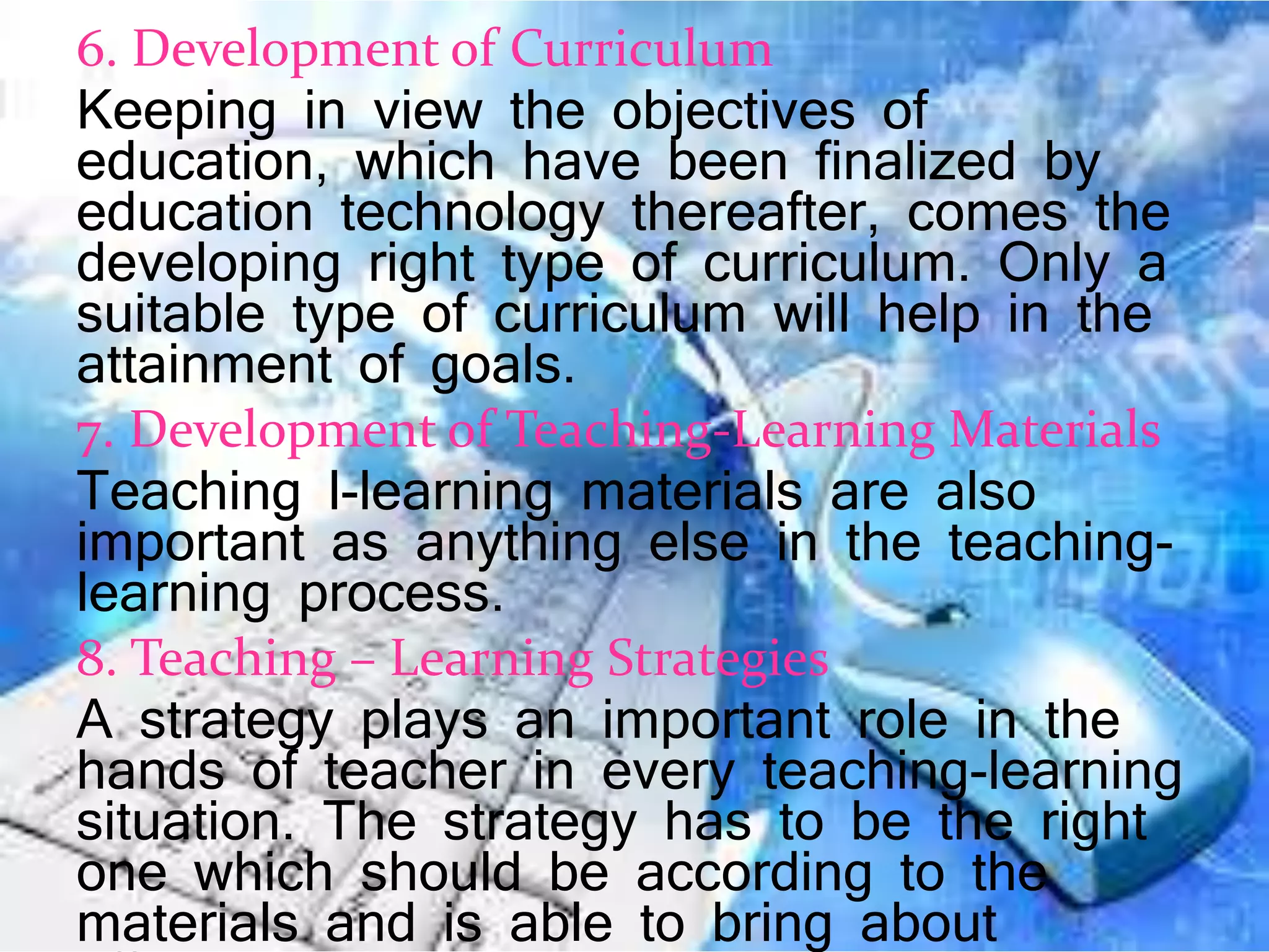 6. Development of Curriculum
Keeping in view the objectives of
education, which have been finalized by
education technology thereafter, comes the
developing right type of curriculum. Only a
suitable type of curriculum will help in the
attainment of goals.
7. Development of Teaching-Learning Materials
Teaching l-learning materials are also
important as anything else in the teaching-
learning process.
8. Teaching – Learning Strategies
A strategy plays an important role in the
hands of teacher in every teaching-learning
situation. The strategy has to be the right
one which should be according to the
materials and is able to bring about
 