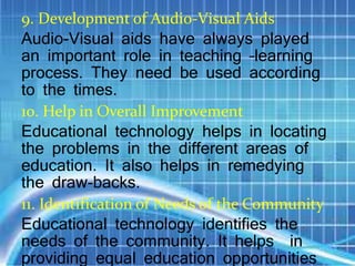 9. Development of Audio-Visual Aids
Audio-Visual aids have always played
an important role in teaching –learning
process. They need be used according
to the times.
10. Help in Overall Improvement
Educational technology helps in locating
the problems in the different areas of
education. It also helps in remedying
the draw-backs.
11. Identification of Needs of the Community
Educational technology identifies the
needs of the community. It helps in
providing equal education opportunities
 