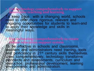 • Use technology comprehensively to support
innovative teaching and learning
To keep pace with a changing world, schools
need to offer more rigorous, relevant and
engaging opportunities for students to learn-and
to apply their knowledge and skills in
meaningful ways.
• Use technology comprehensively to create
robust education support system
To be effective in schools and classrooms,
teachers and administrators need training, tools
and proficiency in 21st century skills themselves.
Used comprehensively, technology transforms
standards and assessments, curriculum and
instruction, professional development, learning
environments and administration.
 