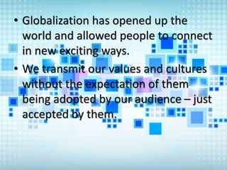 • Globalization has opened up the
world and allowed people to connect
in new exciting ways.
• We transmit our values and cultures
without the expectation of them
being adopted by our audience – just
accepted by them.
 
