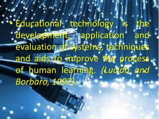 • Educational technology is the
development, application and
evaluation of systems, techniques
and aids to improve the process
of human learning. (Lucido and
Borbaro, 1997).
 
