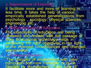 3. Improvement of Learning
It facilitate more and more of learning in
less time. It takes the help of various
empirically established generalizations from
psychology , sociology, physical sciences,
engineering etc.
4. Enhancing Goals of Education
The objectives of education are being
reviewed and revised with the passage of
time. Educational technology helps in
enhancing the right objectives in the light
of the changed circumstances and changed
environment
5. Training to Teachers
The changed of environment with new
curriculum and new materials is to be
handled by the teachers. Right type of
 