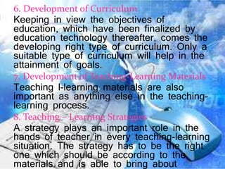 6. Development of Curriculum
Keeping in view the objectives of
education, which have been finalized by
education technology thereafter, comes the
developing right type of curriculum. Only a
suitable type of curriculum will help in the
attainment of goals.
7. Development of Teaching-Learning Materials
Teaching l-learning materials are also
important as anything else in the teaching-
learning process.
8. Teaching – Learning Strategies
A strategy plays an important role in the
hands of teacher in every teaching-learning
situation. The strategy has to be the right
one which should be according to the
materials and is able to bring about
 