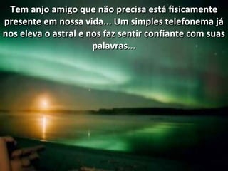 Tem anjo amigo que não precisa está fisicamenteTem anjo amigo que não precisa está fisicamente
presente em nossa vida... Um simples telefonema jápresente em nossa vida... Um simples telefonema já
nos eleva o astral e nos faz sentir confiante com suasnos eleva o astral e nos faz sentir confiante com suas
palavras...palavras...
 