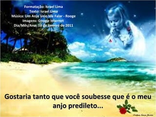 Gostaria tanto que você soubesse que é o meuGostaria tanto que você soubesse que é o meu
anjo predileto...anjo predileto...
Formatação: Israel Lima
Texto: Israel Lima
Música: Um Anjo Veio Me Falar - Rooge
Imagens: Google Internet
Dia/Mês/Ano: 10 de Janeiro de 2011
 