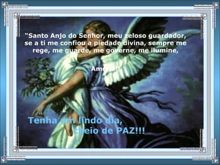 “Santo Anjo do Senhor, meu zeloso guardador,
se a ti me confiou a piedade divina, sempre me
rege, me guarde, me governe, me ilumine,
Amém!!!
Tenha um lindo dia,
cheio de PAZ!!!
 