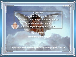 Créditos:
Texto: Autor Desconhecido
Imagens: Zefa Images e Getty Images
Autor do slide: Carminha
Música: Anjos de Resgate - wav.
Créditos:
Texto: Autor Desconhecido
Imagens: Zefa Images e Getty Images
Autor do slide: Carminha
Música: Anjos de Resgate - wav.
By Carminha
carminha@iblb.com.br
bycarminhaslides-subscribe@yahoogrupos.com.br
 