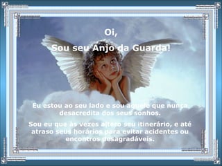 Oi,
Sou seu Anjo da Guarda!
Eu estou ao seu lado e sou aquele que nunca
desacredita dos seus sonhos.
Sou eu que às vezes altero seu itinerário, e até
atraso seus horários para evitar acidentes ou
encontros desagradáveis.
 