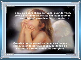 E sou eu quem chora por você, quando você,
com a sua teimosia insiste em fazer tudo ao
contrário só para desafiar o mundo.
Quantas noites passei na cabeceira da sua
cama, velando por sua saúde, cuidando de
sua febre e renovando suas energias?
 
