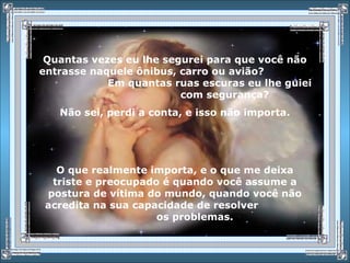 Quantas vezes eu lhe segurei para que você não
entrasse naquele ônibus, carro ou avião?
Em quantas ruas escuras eu lhe guiei
com segurança?
Não sei, perdi a conta, e isso não importa.
O que realmente importa, e o que me deixa
triste e preocupado é quando você assume a
postura de vítima do mundo, quando você não
acredita na sua capacidade de resolver
os problemas.
 