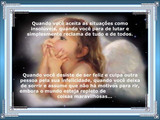 Quando você aceita as situações como
insolúveis, quando você para de lutar e
simplesmente reclama de tudo e de todos.
Quando você desiste de ser feliz e culpa outra
pessoa pela sua infelicidade, quando você deixa
de sorrir e assume que não há motivos para rir,
embora o mundo esteja repleto de
coisas maravilhosas...
 