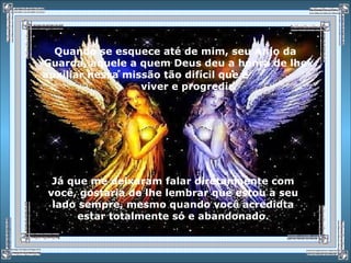 Quando se esquece até de mim, seu Anjo da
Guarda, aquele a quem Deus deu a honra de lhe
auxiliar nessa missão tão difícil que é
viver e progredir.
Já que me deixaram falar diretamaente com
você, gostaria de lhe lembrar que estou a seu
lado sempre, mesmo quando você acredidta
estar totalmente só e abandonado.
 