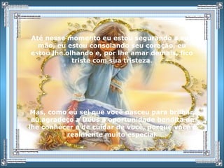 Até nesse momento eu estou segurando a sua
mão, eu estou consolando seu coração, eu
estou lhe olhando e, por lhe amar demais, fico
triste com sua tristeza.
Mas, como eu sei que você nasceu para brilhar,
eu agradeço a Deus a oportunidade bendita de
lhe conhecer e de cuidar de você, porque você é
realmente muito especial.
 