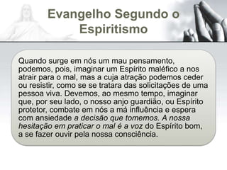 Evangelho Segundo o
Espiritismo
Quando surge em nós um mau pensamento,
podemos, pois, imaginar um Espírito maléfico a nos
atrair para o mal, mas a cuja atração podemos ceder
ou resistir, como se se tratara das solicitações de uma
pessoa viva. Devemos, ao mesmo tempo, imaginar
que, por seu lado, o nosso anjo guardião, ou Espírito
protetor, combate em nós a má influência e espera
com ansiedade a decisão que tomemos. A nossa
hesitação em praticar o mal é a voz do Espírito bom,
a se fazer ouvir pela nossa consciência.
 