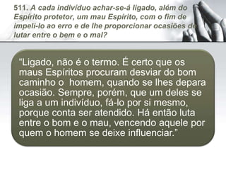 511. A cada indivíduo achar-se-á ligado, além do
Espírito protetor, um mau Espírito, com o fim de
impeli-lo ao erro e de lhe proporcionar ocasiões de
lutar entre o bem e o mal?
“Ligado, não é o termo. É certo que os
maus Espíritos procuram desviar do bom
caminho o homem, quando se lhes depara
ocasião. Sempre, porém, que um deles se
liga a um indivíduo, fá-lo por si mesmo,
porque conta ser atendido. Há então luta
entre o bom e o mau, vencendo aquele por
quem o homem se deixe influenciar.”
 