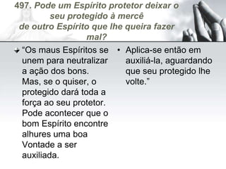497. Pode um Espírito protetor deixar o
seu protegido à mercê
de outro Espírito que lhe queira fazer
mal?
“Os maus Espíritos se
unem para neutralizar
a ação dos bons.
Mas, se o quiser, o
protegido dará toda a
força ao seu protetor.
Pode acontecer que o
bom Espírito encontre
alhures uma boa
Vontade a ser
auxiliada.
• Aplica-se então em
auxiliá-la, aguardando
que seu protegido lhe
volte.”
 