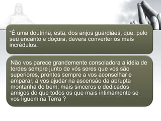 “É uma doutrina, esta, dos anjos guardiães, que, pelo
seu encanto e doçura, devera converter os mais
incrédulos.
Não vos parece grandemente consoladora a idéia de
terdes sempre junto de vós seres que vos são
superiores, prontos sempre a vos aconselhar e
amparar, a vos ajudar na ascensão da abrupta
montanha do bem; mais sinceros e dedicados
amigos do que todos os que mais intimamente se
vos liguem na Terra ?
 