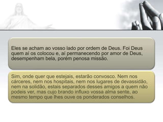 Eles se acham ao vosso lado por ordem de Deus. Foi Deus
quem aí os colocou e, aí permanecendo por amor de Deus,
desempenham bela, porém penosa missão.
Sim, onde quer que estejais, estarão convosco. Nem nos
cárceres, nem nos hospitais, nem nos lugares de devassidão,
nem na solidão, estais separados desses amigos a quem não
podeis ver, mas cujo brando influxo vossa alma sente, ao
mesmo tempo que lhes ouve os ponderados conselhos.
 