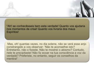 “Ah! se conhecêsseis bem esta verdade! Quanto vos ajudaria
nos momentos de crise! Quanto vos livraria dos maus
Espíritos!
Mas, oh! quantas vezes, no dia solene, não se verá esse anjo
constrangido a vos observar: ‘Não te aconselhei isto?
Entretanto, não o fizeste. Não te mostrei o abismo? Contudo,
nele te precipitaste! Não fiz ecoar na tua consciência a voz da
verdade? Preferiste, no entanto, seguir os conselhos da
mentira!’
 