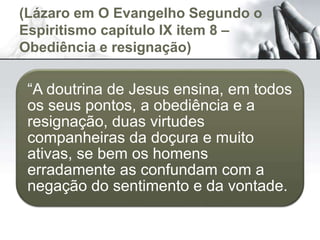 (Lázaro em O Evangelho Segundo o
Espiritismo capítulo IX item 8 –
Obediência e resignação)
“A doutrina de Jesus ensina, em todos
os seus pontos, a obediência e a
resignação, duas virtudes
companheiras da doçura e muito
ativas, se bem os homens
erradamente as confundam com a
negação do sentimento e da vontade.
 