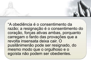 “A obediência é o consentimento da
razão; a resignação é o consentimento do
coração, forças ativas ambas, porquanto
carregam o fardo das provações que a
revolta insensata deixa cair. O
pusilânimenão pode ser resignado, do
mesmo modo que o orgulhoso e o
egoísta não podem ser obedientes.
 