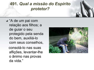 491. Qual a missão do Espírito
protetor?
“A de um pai com
relação aos filhos; a
de guiar o seu
protegido pela senda
do bem, auxiliá-lo
com seus conselhos,
consolá-lo nas suas
aflições, levantar-lhe
o ânimo nas provas
da vida.”
 