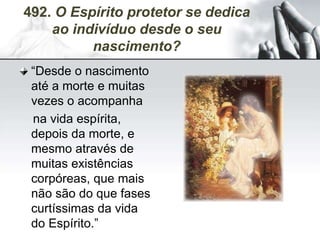 492. O Espírito protetor se dedica
ao indivíduo desde o seu
nascimento?
“Desde o nascimento
até a morte e muitas
vezes o acompanha
na vida espírita,
depois da morte, e
mesmo através de
muitas existências
corpóreas, que mais
não são do que fases
curtíssimas da vida
do Espírito.”
 