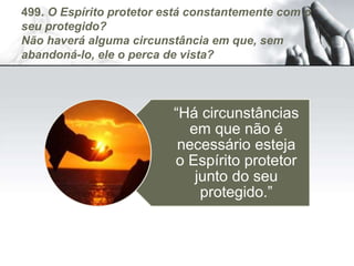 499. O Espírito protetor está constantemente com o
seu protegido?
Não haverá alguma circunstância em que, sem
abandoná-lo, ele o perca de vista?
“Há circunstâncias
em que não é
necessário esteja
o Espírito protetor
junto do seu
protegido.”
 