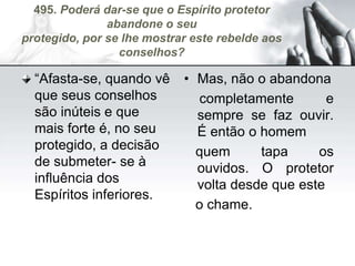 495. Poderá dar-se que o Espírito protetor
abandone o seu
protegido, por se lhe mostrar este rebelde aos
conselhos?
“Afasta-se, quando vê
que seus conselhos
são inúteis e que
mais forte é, no seu
protegido, a decisão
de submeter- se à
influência dos
Espíritos inferiores.
• Mas, não o abandona
completamente e
sempre se faz ouvir.
É então o homem
quem tapa os
ouvidos. O protetor
volta desde que este
o chame.
 