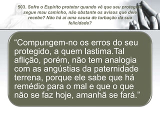 503. Sofre o Espírito protetor quando vê que seu protegido
segue mau caminho, não obstante os avisos que dele
recebe? Não há aí uma causa de turbação da sua
felicidade?
“Compungem-no os erros do seu
protegido, a quem lastima.Tal
aflição, porém, não tem analogia
com as angústias da paternidade
terrena, porque ele sabe que há
remédio para o mal e que o que
não se faz hoje, amanhã se fará.”
 