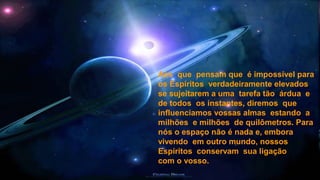Aos que pensam que é impossível para
os Espíritos verdadeiramente elevados
se sujeitarem a uma tarefa tão árdua e
de todos os instantes, diremos que
influenciamos vossas almas estando a
milhões e milhões de quilômetros. Para
nós o espaço não é nada e, embora
vivendo em outro mundo, nossos
Espíritos conservam sua ligação
com o vosso.
 